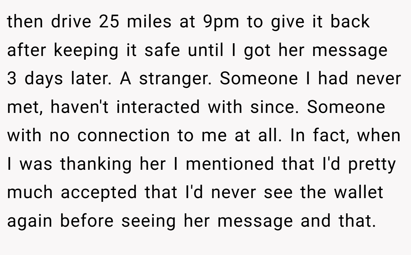 then drive 25 miles at 9pm to give it back after keeping it safe until I got her message 3 days later. A stranger. Someone I had never met, haven't interacted with since. Someone with no connection to me at all. In fact, when I was thanking her I mentioned that I'd pretty much accepted that I'd never see the wallet again before seeing her message and that.
