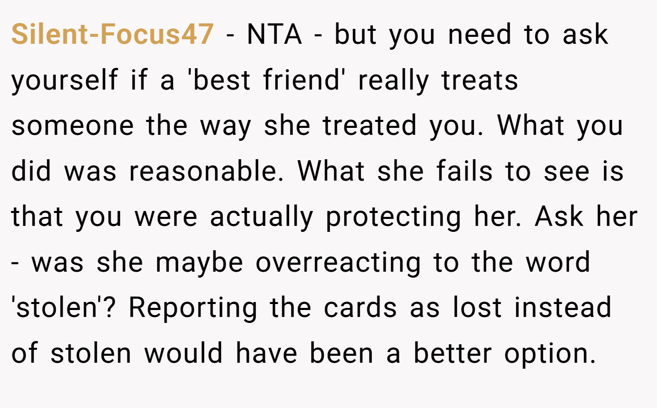 Silent-Focus47 − NTA - but you need to ask yourself if a 'best friend' really treats someone the way she treated you. What you did was reasonable. What she fails to see is that you were actually protecting her. Ask her - was she maybe overreacting to the word 'stolen'? Reporting the cards as lost instead of stolen would have been a better option.