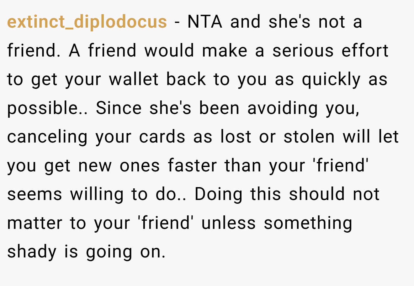 extinct_diplodocus − NTA and she's not a friend. A friend would make a serious effort to get your wallet back to you as quickly as possible.. Since she's been avoiding you, canceling your cards as lost or stolen will let you get new ones faster than your 'friend' seems willing to do.. Doing this should not matter to your 'friend' unless something shady is going on.