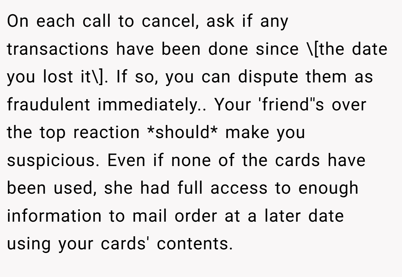 On each call to cancel, ask if any transactions have been done since \[the date you lost it\]. If so, you can dispute them as fraudulent immediately.. Your 'friend''s over the top reaction *should* make you suspicious. Even if none of the cards have been used, she had full access to enough information to mail order at a later date using your cards' contents.