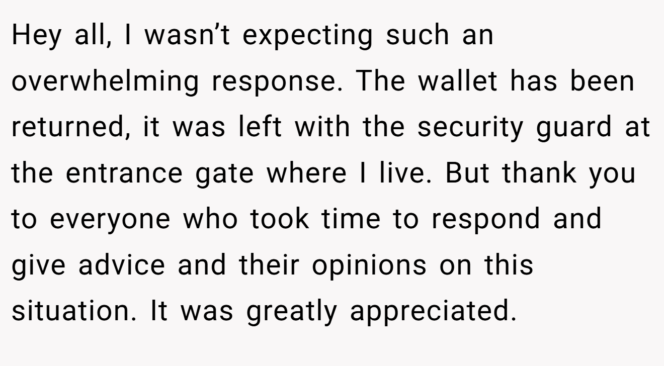 Hey all, I wasn’t expecting such an overwhelming response. The wallet has been returned, it was left with the security guard at the entrance gate where I live. But thank you to everyone who took time to respond and give advice and their opinions on this situation. It was greatly appreciated.