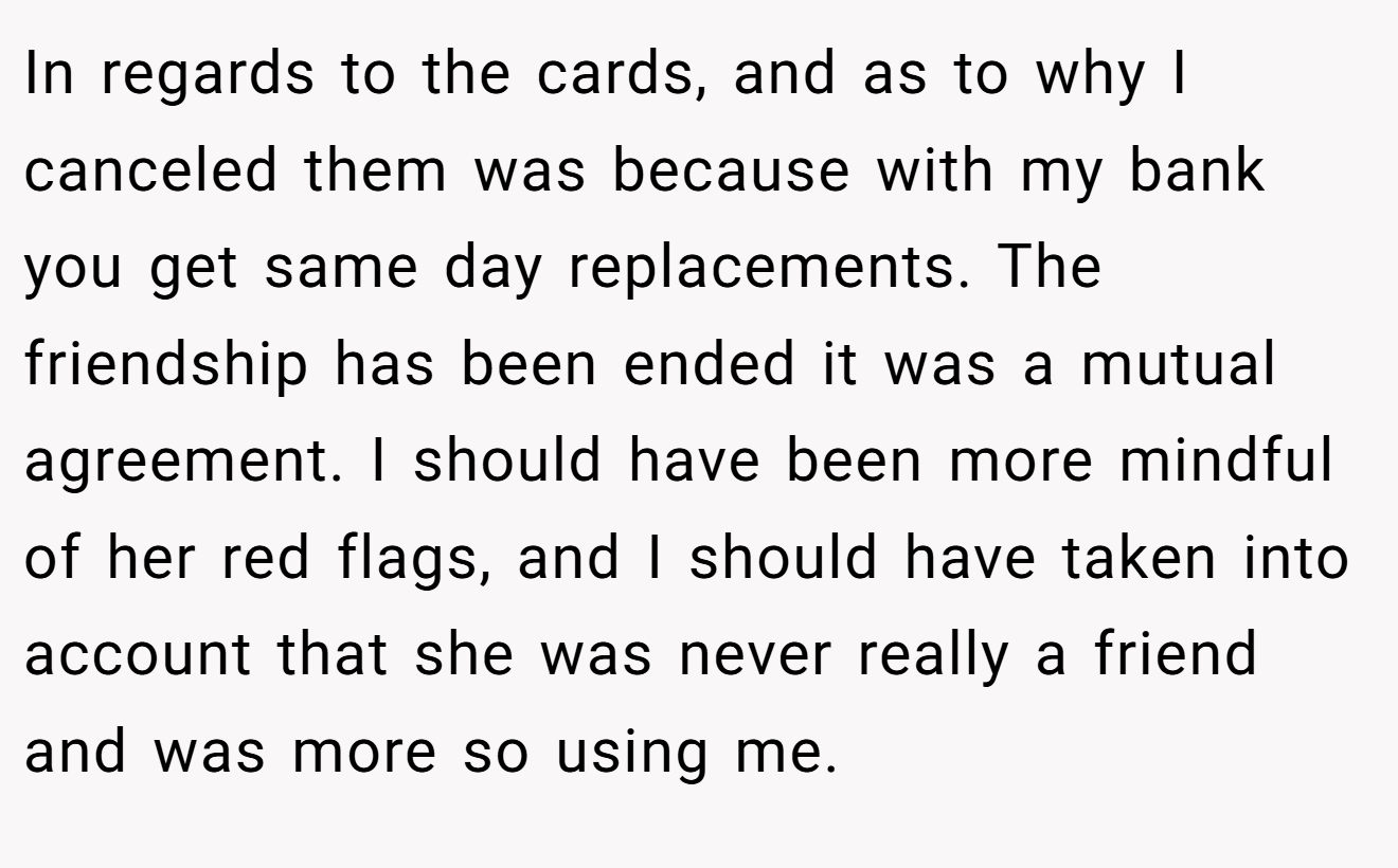 In regards to the cards, and as to why I canceled them was because with my bank you get same day replacements. The friendship has been ended it was a mutual agreement. I should have been more mindful of her red flags, and I should have taken into account that she was never really a friend and was more so using me.