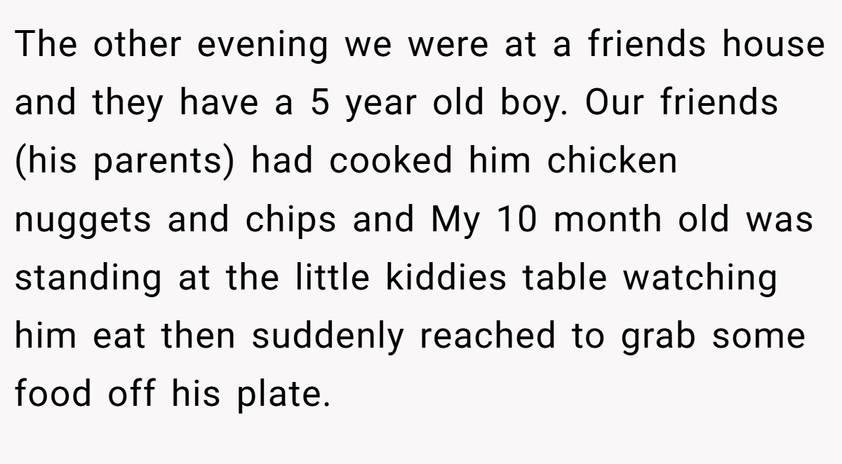 The other evening we were at a friends house and they have a 5 year old boy. Our friends (his parents) had cooked him chicken nuggets and chips and My 10 month old was standing at the little kiddies table watching him eat then suddenly reached to grab some food off his plate.