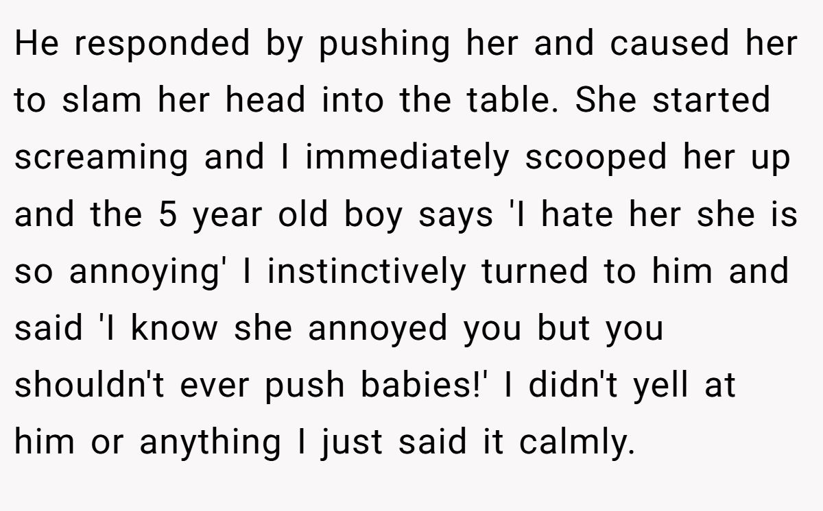He responded by pushing her and caused her to slam her head into the table. She started screaming and I immediately scooped her up and the 5 year old boy says 'I hate her she is so annoying' I instinctively turned to him and said 'I know she annoyed you but you shouldn't ever push babies!' I didn't yell at him or anything I just said it calmly.
