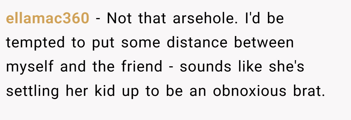 ellamac360 − Not that arsehole. I'd be tempted to put some distance between myself and the friend - sounds like she's settling her kid up to be an obnoxious brat.