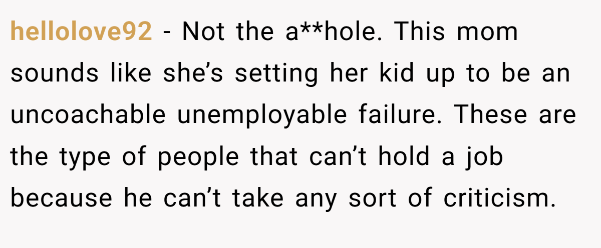 hellolove92 − Not the a**hole. This mom sounds like she’s setting her kid up to be an uncoachable unemployable failure. These are the type of people that can’t hold a job because he can’t take any sort of criticism.