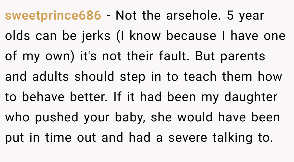 sweetprince686 − Not the arsehole. 5 year olds can be jerks (I know because I have one of my own) it's not their fault. But parents and adults should step in to teach them how to behave better. If it had been my daughter who pushed your baby, she would have been put in time out and had a severe talking to.