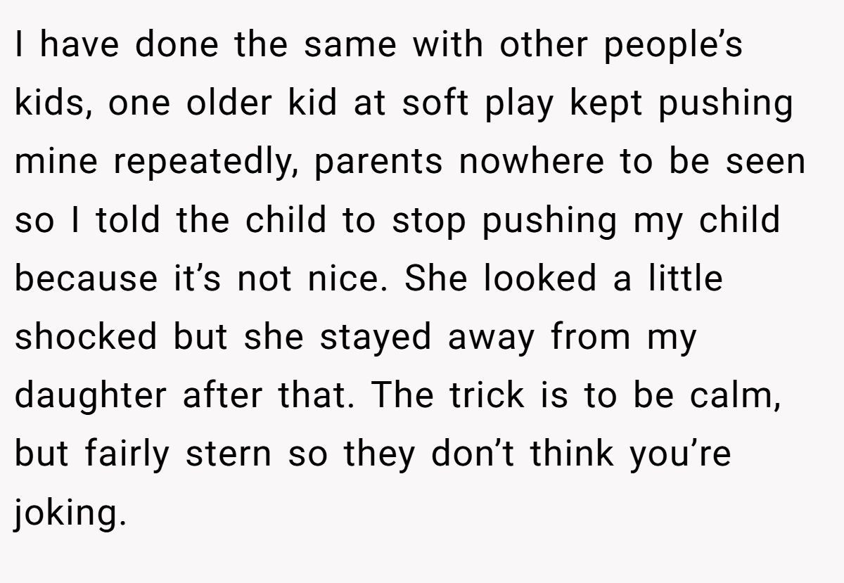 I have done the same with other people’s kids, one older kid at soft play kept pushing mine repeatedly, parents nowhere to be seen so I told the child to stop pushing my child because it’s not nice. She looked a little shocked but she stayed away from my daughter after that. The trick is to be calm, but fairly stern so they don’t think you’re joking.