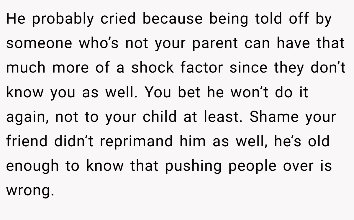 He probably cried because being told off by someone who’s not your parent can have that much more of a shock factor since they don’t know you as well. You bet he won’t do it again, not to your child at least. Shame your friend didn’t reprimand him as well, he’s old enough to know that pushing people over is wrong.