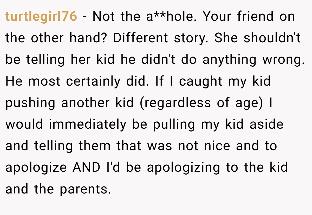 turtlegirl76 − Not the a**hole. Your friend on the other hand? Different story. She shouldn't be telling her kid he didn't do anything wrong. He most certainly did. If I caught my kid pushing another kid (regardless of age) I would immediately be pulling my kid aside and telling them that was not nice and to apologize AND I'd be apologizing to the kid and the parents.