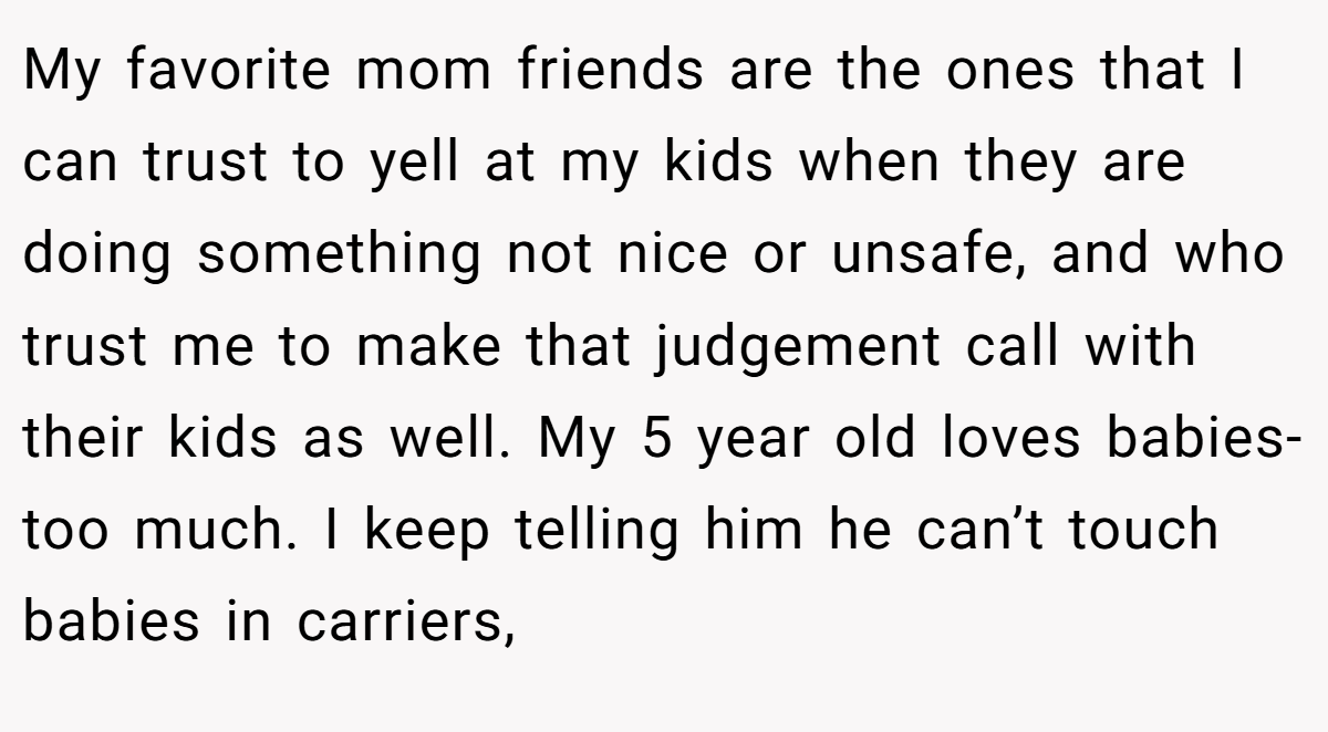 My favorite mom friends are the ones that I can trust to yell at my kids when they are doing something not nice or unsafe, and who trust me to make that judgement call with their kids as well. My 5 year old loves babies-too much. I keep telling him he can’t touch babies in carriers,