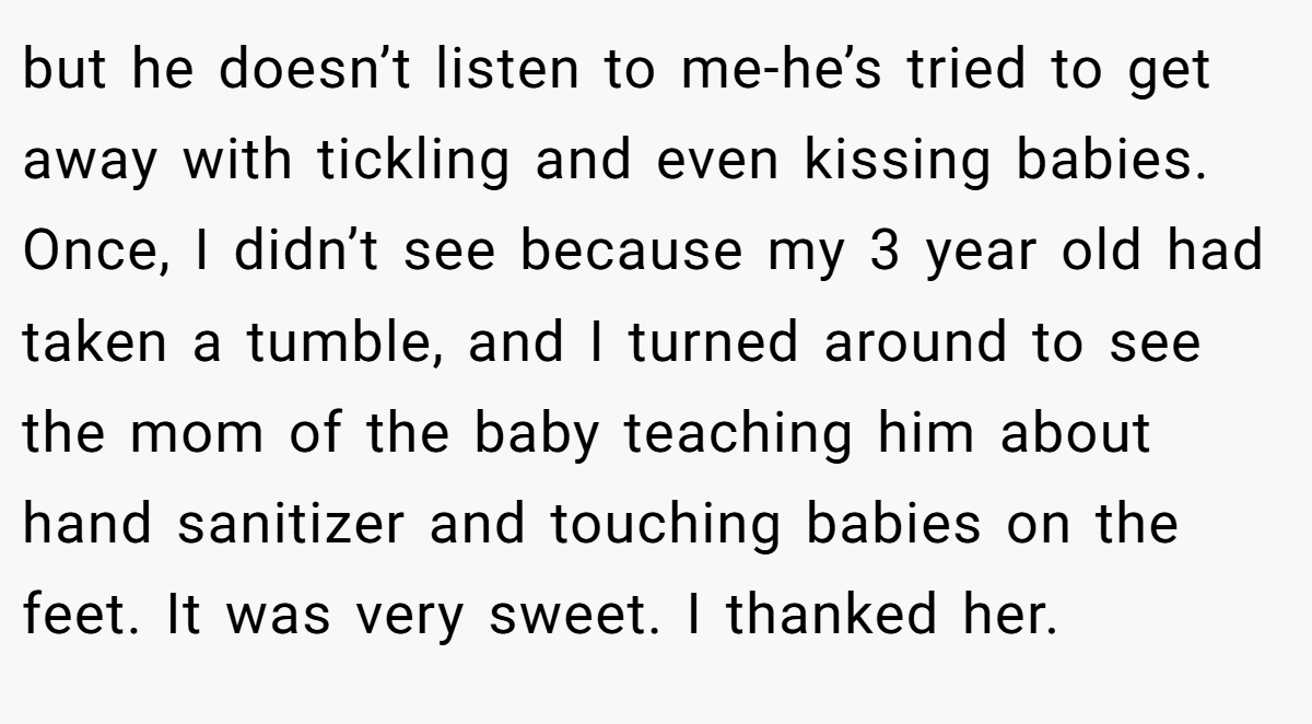 but he doesn’t listen to me-he’s tried to get away with tickling and even kissing babies. Once, I didn’t see because my 3 year old had taken a tumble, and I turned around to see the mom of the baby teaching him about hand sanitizer and touching babies on the feet. It was very sweet. I thanked her.
