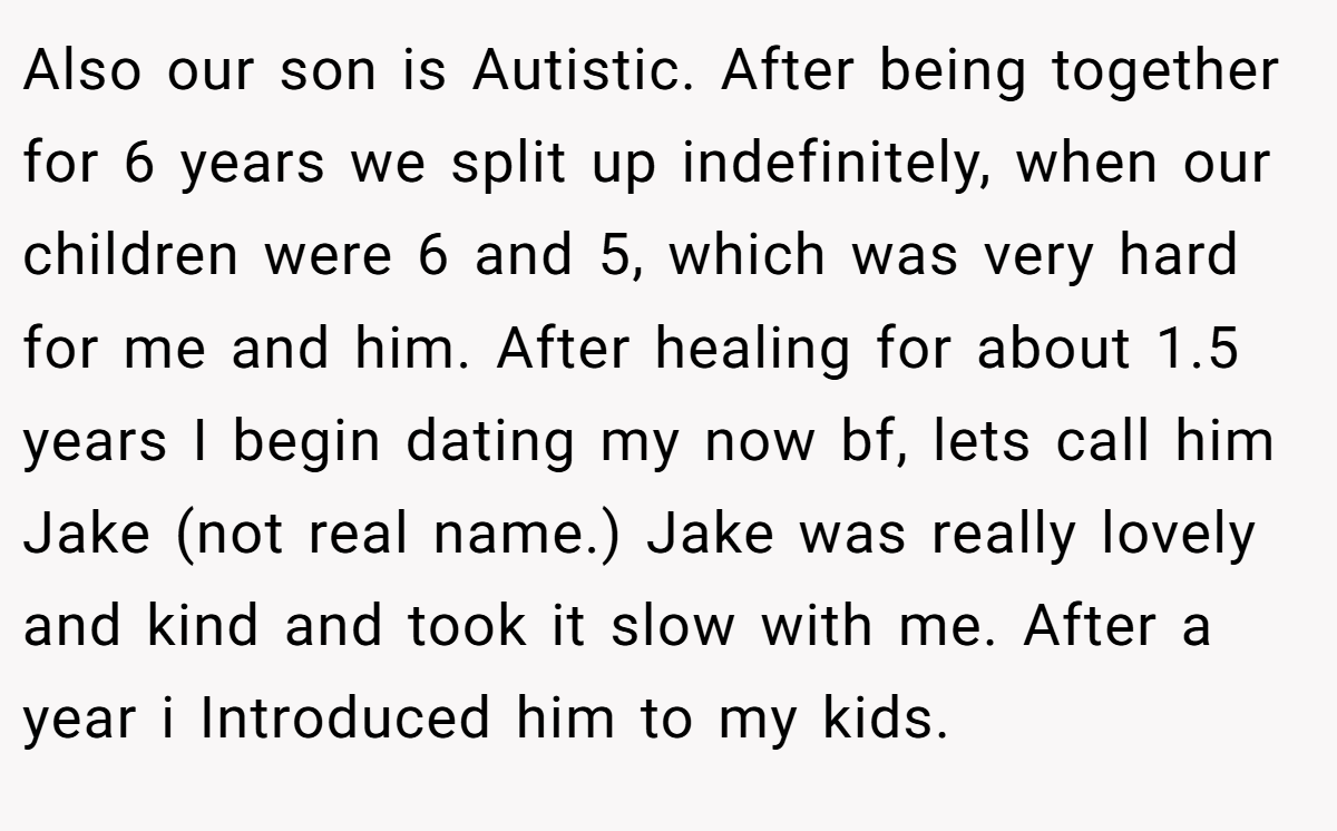 Also our son is Autistic. After being together for 6 years we split up indefinitely, when our children were 6 and 5, which was very hard for me and him. After healing for about 1.5 years I begin dating my now bf, lets call him Jake (not real name.) Jake was really lovely and kind and took it slow with me. After a year i Introduced him to my kids.