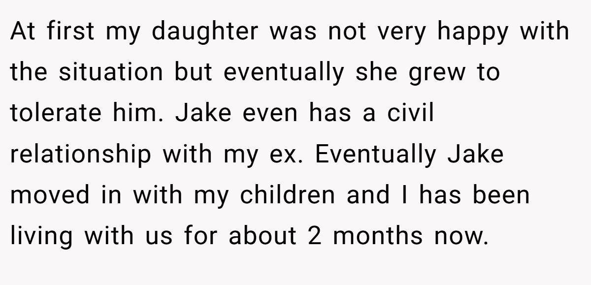 At first my daughter was not very happy with the situation but eventually she grew to tolerate him. Jake even has a civil relationship with my ex. Eventually Jake moved in with my children and I has been living with us for about 2 months now.