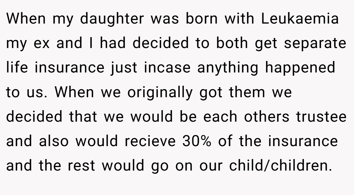 When my daughter was born with Leukaemia my ex and I had decided to both get separate life insurance just incase anything happened to us. When we originally got them we decided that we would be each others trustee and also would recieve 30% of the insurance and the rest would go on our child/children.