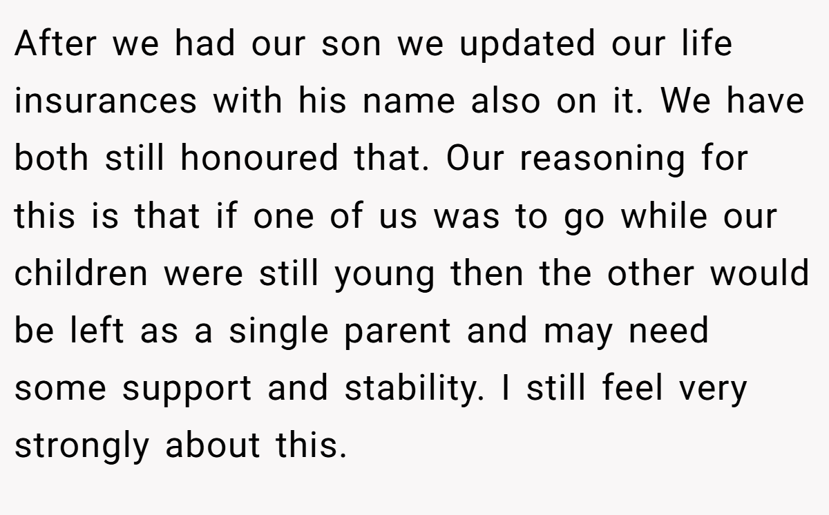 After we had our son we updated our life insurances with his name also on it. We have both still honoured that. Our reasoning for this is that if one of us was to go while our children were still young then the other would be left as a single parent and may need some support and stability. I still feel very strongly about this.