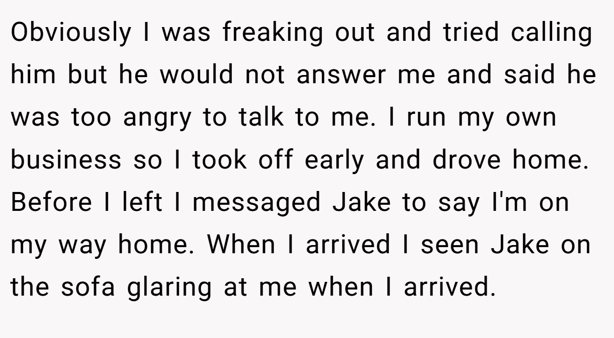 Obviously I was freaking out and tried calling him but he would not answer me and said he was too angry to talk to me. I run my own business so I took off early and drove home. Before I left I messaged Jake to say I'm on my way home. When I arrived I seen Jake on the sofa glaring at me when I arrived.