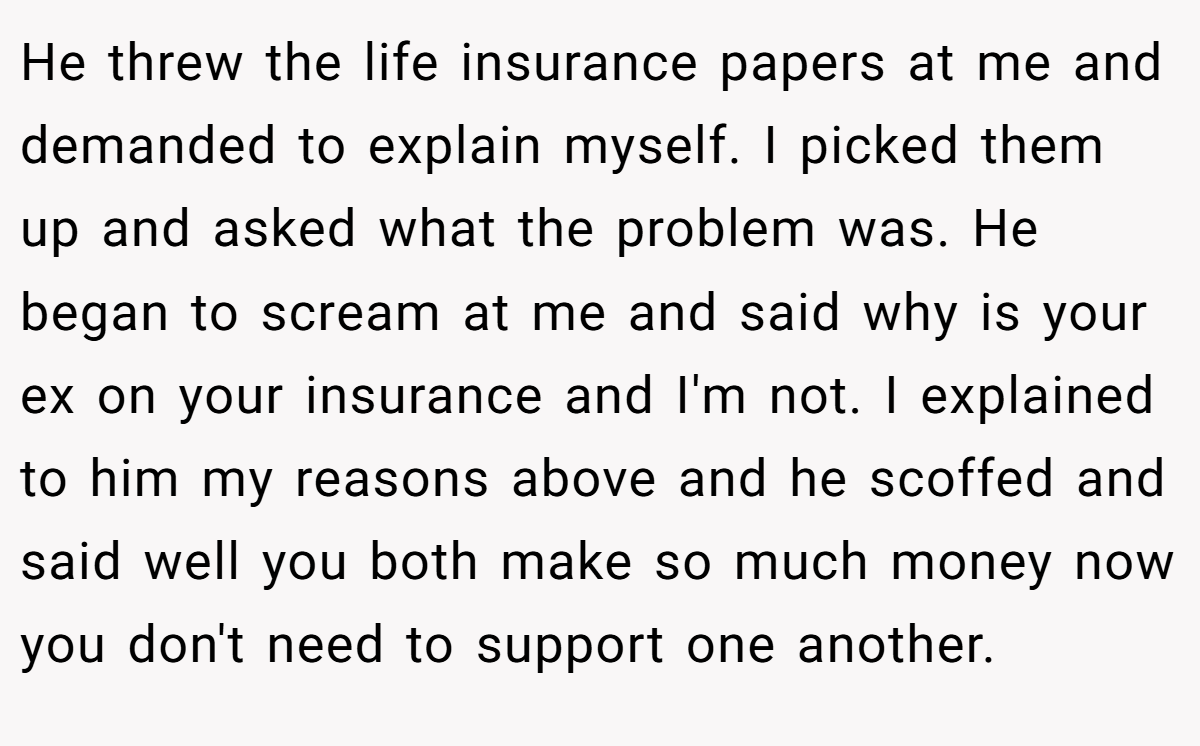 He threw the life insurance papers at me and demanded to explain myself. I picked them up and asked what the problem was. He began to scream at me and said why is your ex on your insurance and I'm not. I explained to him my reasons above and he scoffed and said well you both make so much money now you don't need to support one another.