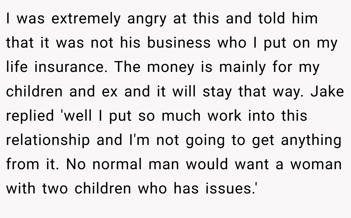 I was extremely angry at this and told him that it was not his business who I put on my life insurance. The money is mainly for my children and ex and it will stay that way. Jake replied 'well I put so much work into this relationship and I'm not going to get anything from it. No normal man would want a woman with two children who has issues.'