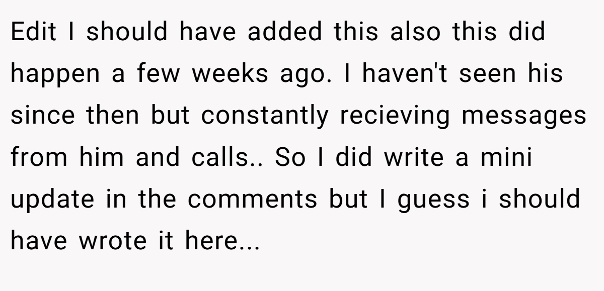 Edit I should have added this also this did happen a few weeks ago. I haven't seen his since then but constantly recieving messages from him and calls.. So I did write a mini update in the comments but I guess i should have wrote it here...