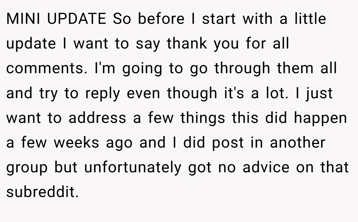 MINI UPDATE So before I start with a little update I want to say thank you for all comments. I'm going to go through them all and try to reply even though it's a lot. I just want to address a few things this did happen a few weeks ago and I did post in another group but unfortunately got no advice on that subreddit.