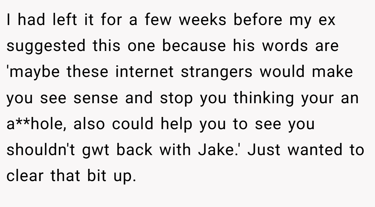 I had left it for a few weeks before my ex suggested this one because his words are 'maybe these internet strangers would make you see sense and stop you thinking your an a**hole, also could help you to see you shouldn't gwt back with Jake.' Just wanted to clear that bit up.