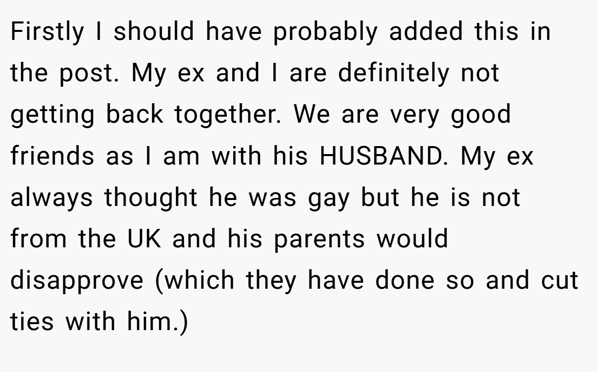 Firstly I should have probably added this in the post. My ex and I are definitely not getting back together. We are very good friends as I am with his HUSBAND. My ex always thought he was gay but he is not from the UK and his parents would disapprove (which they have done so and cut ties with him.)