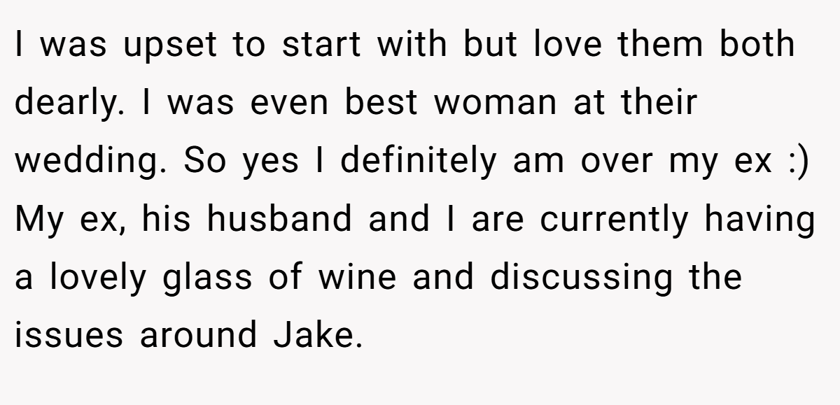I was upset to start with but love them both dearly. I was even best woman at their wedding. So yes I definitely am over my ex :) My ex, his husband and I are currently having a lovely glass of wine and discussing the issues around Jake.