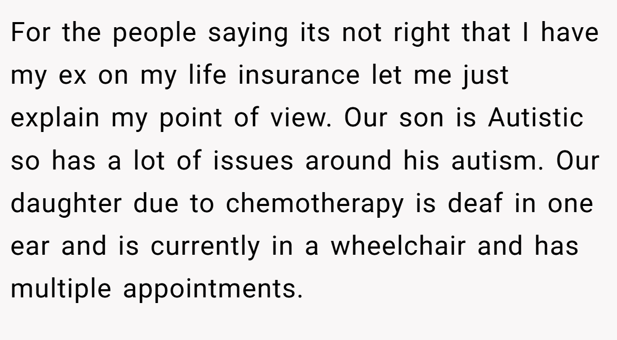 For the people saying its not right that I have my ex on my life insurance let me just explain my point of view. Our son is Autistic so has a lot of issues around his autism. Our daughter due to chemotherapy is deaf in one ear and is currently in a wheelchair and has multiple appointments.