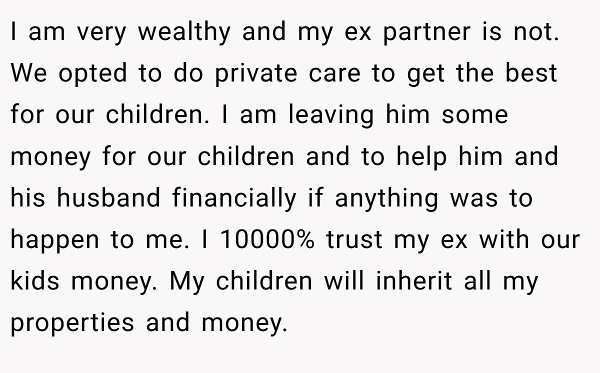 I am very wealthy and my ex partner is not. We opted to do private care to get the best for our children. I am leaving him some money for our children and to help him and his husband financially if anything was to happen to me. I 10000% trust my ex with our kids money. My children will inherit all my properties and money.