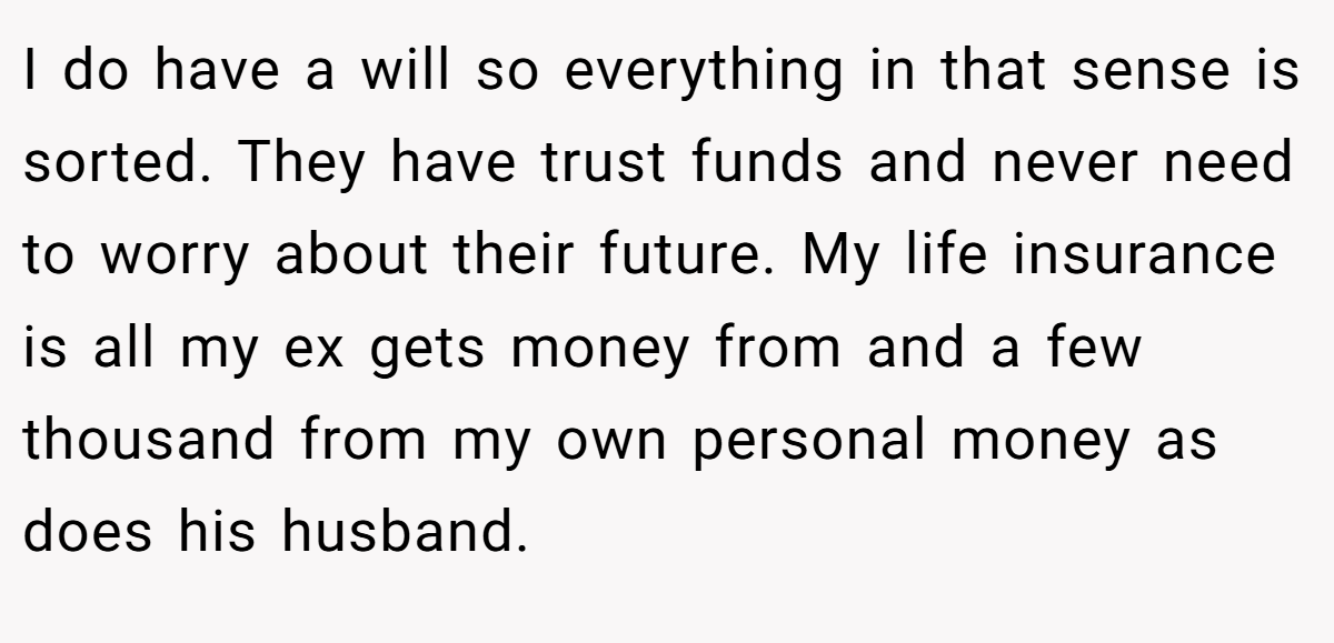 I do have a will so everything in that sense is sorted. They have trust funds and never need to worry about their future. My life insurance is all my ex gets money from and a few thousand from my own personal money as does his husband.