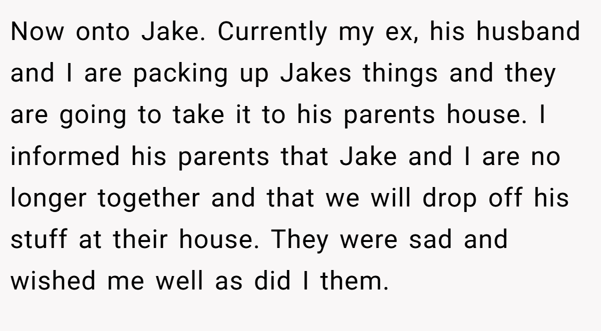 Now onto Jake. Currently my ex, his husband and I are packing up Jakes things and they are going to take it to his parents house. I informed his parents that Jake and I are no longer together and that we will drop off his stuff at their house. They were sad and wished me well as did I them.