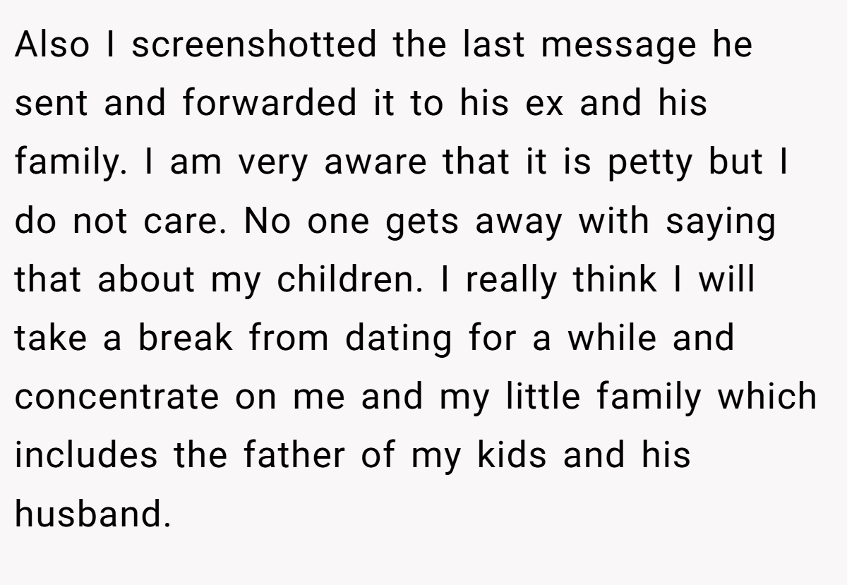 Also I screenshotted the last message he sent and forwarded it to his ex and his family. I am very aware that it is petty but I do not care. No one gets away with saying that about my children. I really think I will take a break from dating for a while and concentrate on me and my little family which includes the father of my kids and his husband.