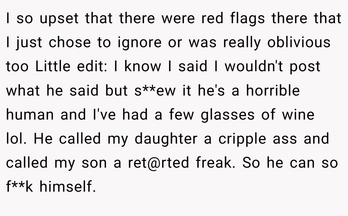 I so upset that there were red flags there that I just chose to ignore or was really oblivious too Little edit: I know I said I wouldn't post what he said but s**ew it he's a horrible human and I've had a few glasses of wine lol. He called my daughter a cripple ass and called my son a ret@rted freak. So he can so f**k himself.