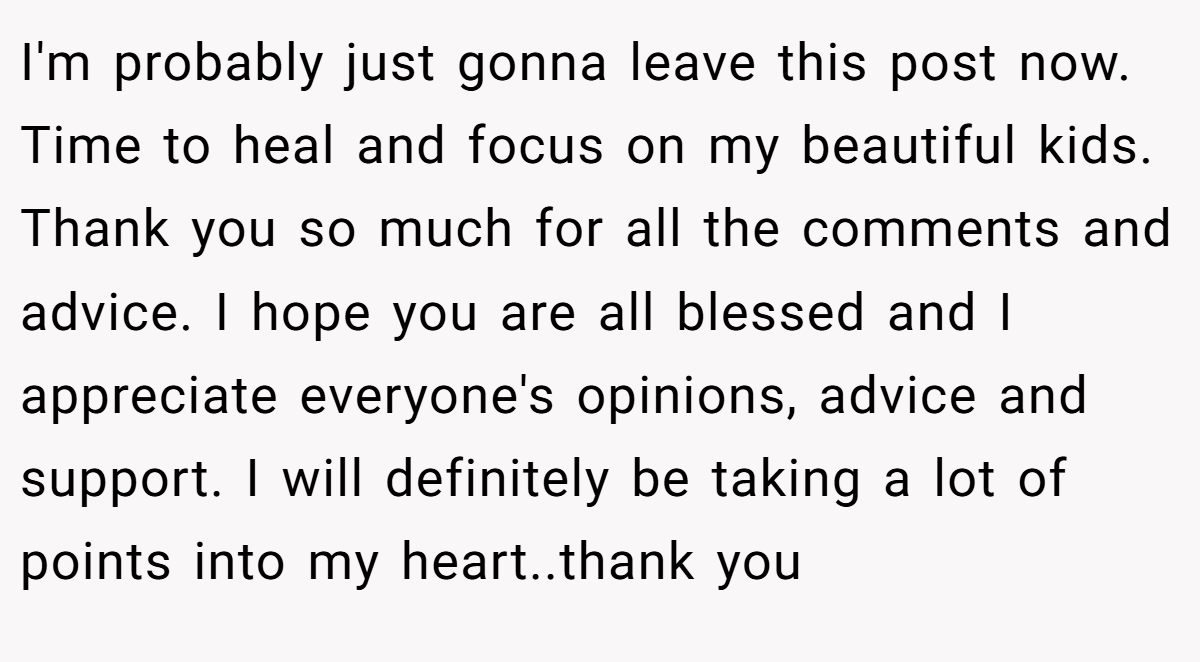 I'm probably just gonna leave this post now. Time to heal and focus on my beautiful kids. Thank you so much for all the comments and advice. I hope you are all blessed and I appreciate everyone's opinions, advice and support. I will definitely be taking a lot of points into my heart..thank you