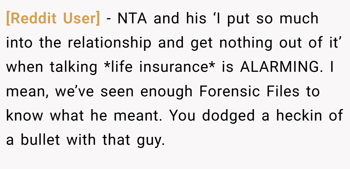 [Reddit User] − NTA and his ‘I put so much into the relationship and get nothing out of it’ when talking *life insurance* is ALARMING. I mean, we’ve seen enough Forensic Files to know what he meant. You dodged a heckin of a bullet with that guy.