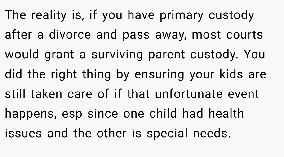 The reality is, if you have primary custody after a divorce and pass away, most courts would grant a surviving parent custody. You did the right thing by ensuring your kids are still taken care of if that unfortunate event happens, esp since one child had health issues and the other is special needs.