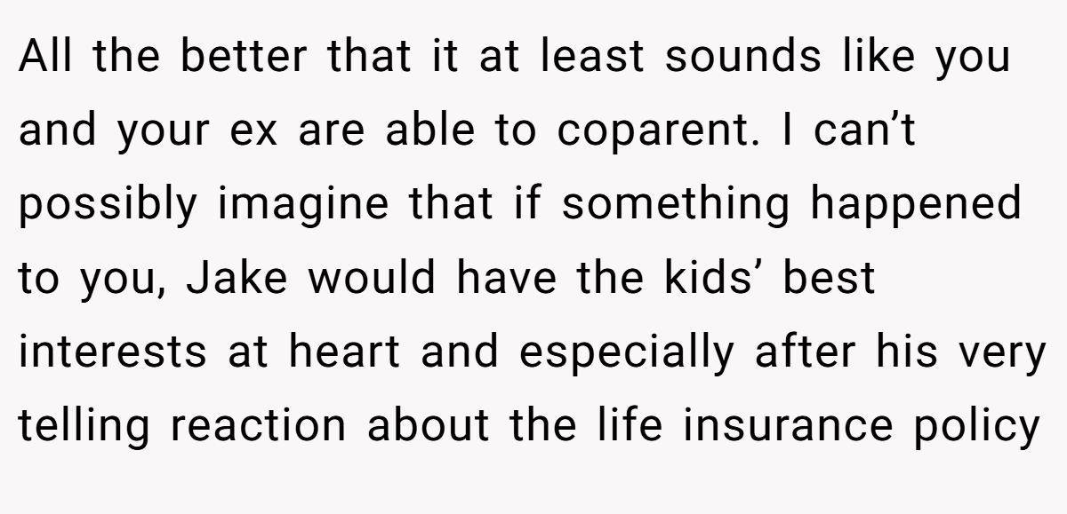 All the better that it at least sounds like you and your ex are able to coparent. I can’t possibly imagine that if something happened to you, Jake would have the kids’ best interests at heart and especially after his very telling reaction about the life insurance policy