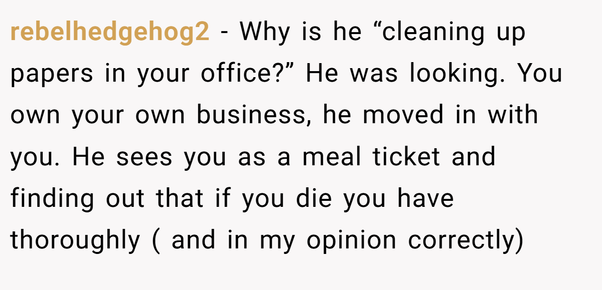 rebelhedgehog2 − Why is he “cleaning up papers in your office?” He was looking. You own your own business, he moved in with you. He sees you as a meal ticket and finding out that if you die you have thoroughly ( and in my opinion correctly)