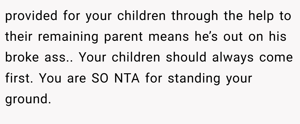 provided for your children through the help to their remaining parent means he’s out on his broke ass.. Your children should always come first. You are SO NTA for standing your ground.