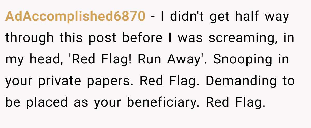 AdAccomplished6870 − I didn't get half way through this post before I was screaming, in my head, 'Red Flag! Run Away'. Snooping in your private papers. Red Flag. Demanding to be placed as your beneficiary. Red Flag.