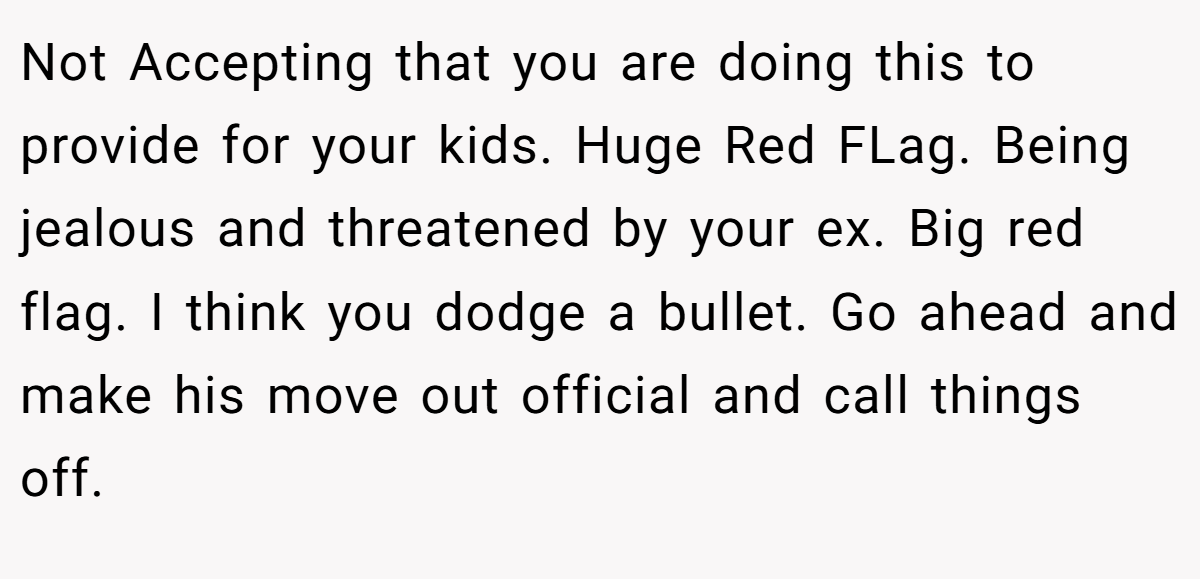 Not Accepting that you are doing this to provide for your kids. Huge Red FLag. Being jealous and threatened by your ex. Big red flag. I think you dodge a bullet. Go ahead and make his move out official and call things off.