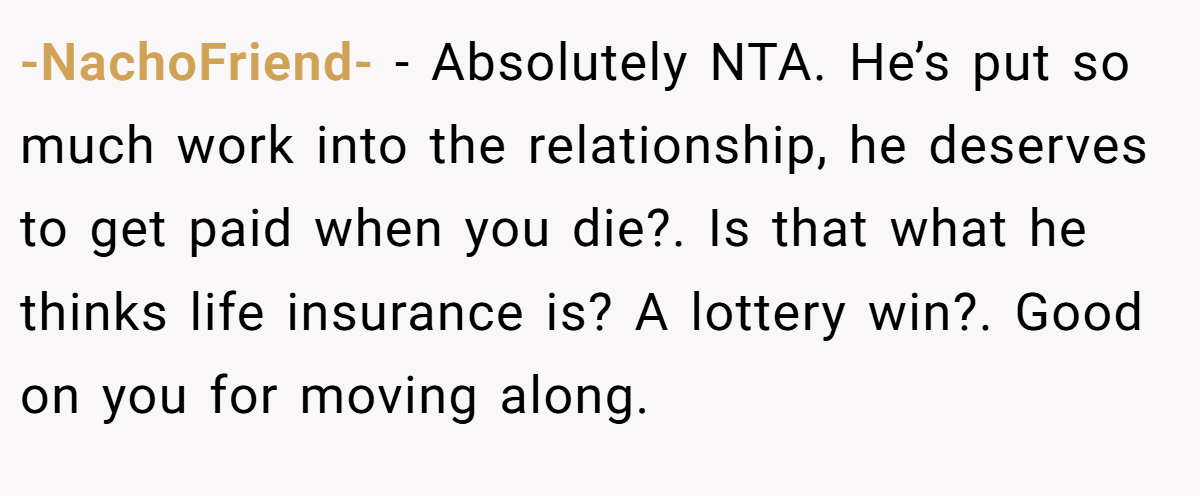 -NachoFriend- − Absolutely NTA. He’s put so much work into the relationship, he deserves to get paid when you die?. Is that what he thinks life insurance is? A lottery win?. Good on you for moving along.