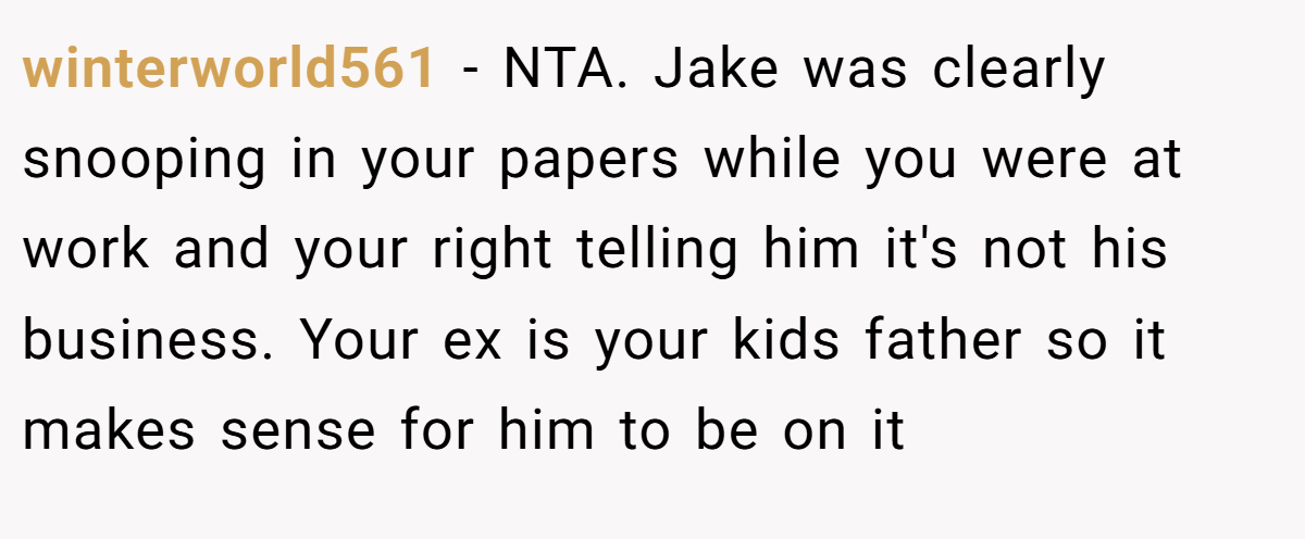 winterworld561 − NTA. Jake was clearly snooping in your papers while you were at work and your right telling him it's not his business. Your ex is your kids father so it makes sense for him to be on it