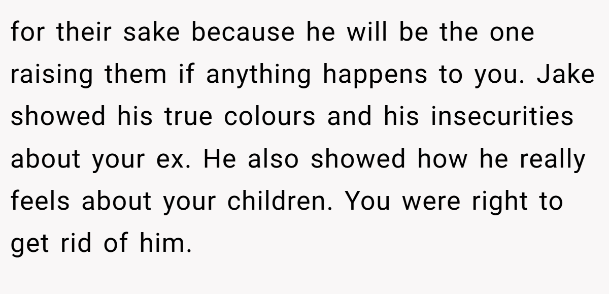 for their sake because he will be the one raising them if anything happens to you. Jake showed his true colours and his insecurities about your ex. He also showed how he really feels about your children. You were right to get rid of him.
