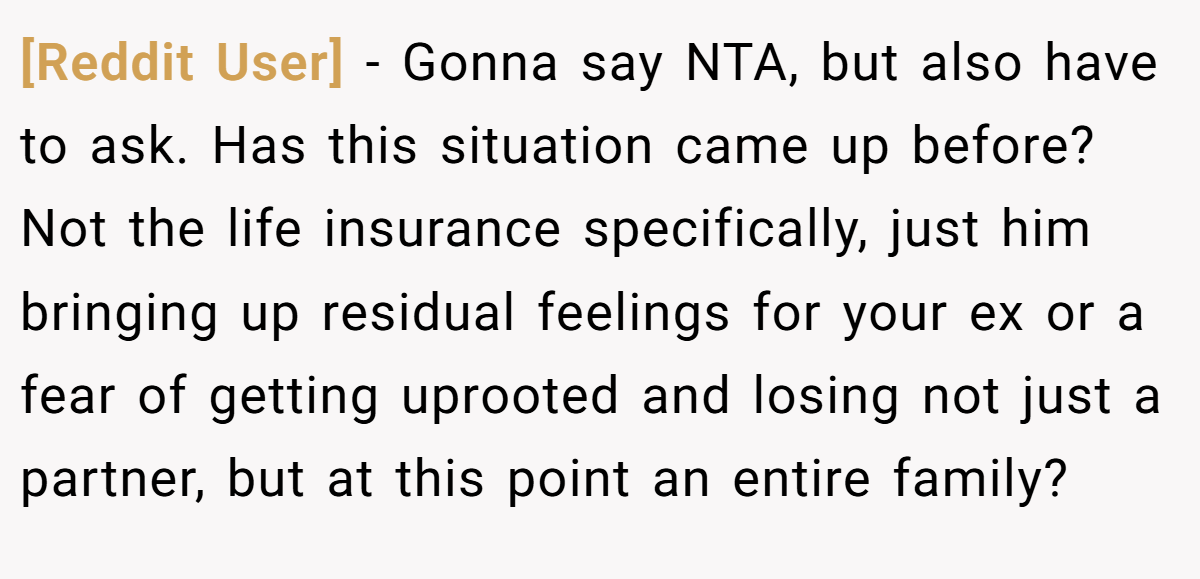 [Reddit User] − Gonna say NTA, but also have to ask. Has this situation came up before? Not the life insurance specifically, just him bringing up residual feelings for your ex or a fear of getting uprooted and losing not just a partner, but at this point an entire family?