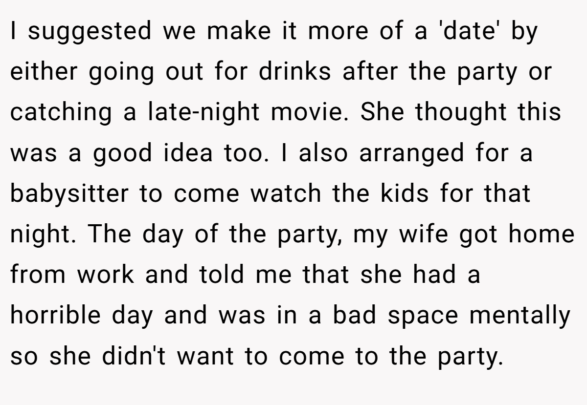 I suggested we make it more of a 'date' by either going out for drinks after the party or catching a late-night movie. She thought this was a good idea too. I also arranged for a babysitter to come watch the kids for that night. The day of the party, my wife got home from work and told me that she had a horrible day and was in a bad space mentally so she didn't want to come to the party.