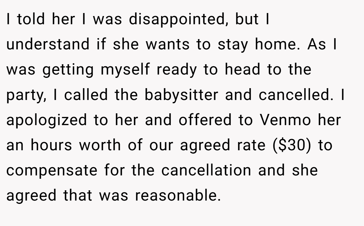 I told her I was disappointed, but I understand if she wants to stay home. As I was getting myself ready to head to the party, I called the babysitter and cancelled. I apologized to her and offered to Venmo her an hours worth of our agreed rate ($30) to compensate for the cancellation and she agreed that was reasonable.