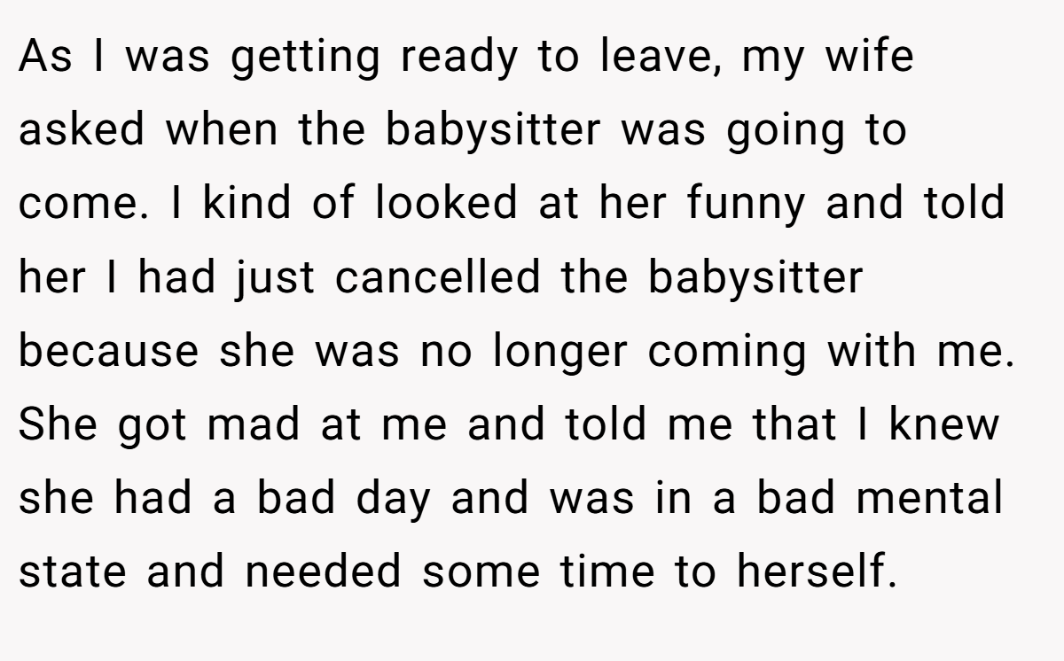 As I was getting ready to leave, my wife asked when the babysitter was going to come. I kind of looked at her funny and told her I had just cancelled the babysitter because she was no longer coming with me. She got mad at me and told me that I knew she had a bad day and was in a bad mental state and needed some time to herself.
