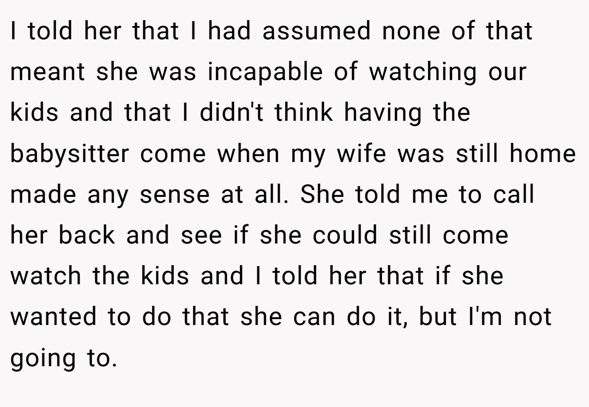 I told her that I had assumed none of that meant she was incapable of watching our kids and that I didn't think having the babysitter come when my wife was still home made any sense at all. She told me to call her back and see if she could still come watch the kids and I told her that if she wanted to do that she can do it, but I'm not going to.